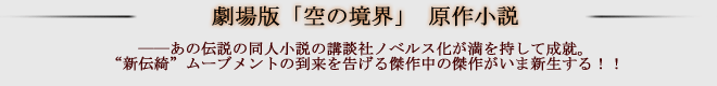 ＜劇場版「空の境界」 原作小説＞これぞ新伝綺ムーブメントの到来を告げる、傑作中の傑作！
――あの伝説の同人小説の講談社ノベルス化が満を持して成就。
“新伝綺”ムーブメントの到来を告げる傑作中の傑作がいま新生する！！