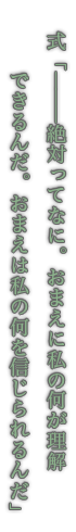 式「―――絶対ってなに。おまえに私の何が理解できるんだ。おまえは私の何を信じられるんだ」