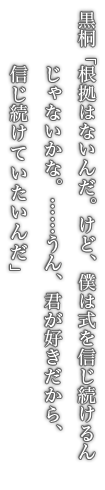 黒桐「根拠はないんだ。けど、僕は式を信じ続けるんじゃないかな。……うん、君が好きだから、信じ続けていたいんだ」