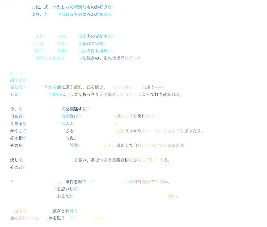 「白状するとね、式。わたしって特別なものが好きなの。っていうより、禁忌と呼ばれるものに惹かれる質みたいなんだ」

少女がそう、と自覚したのは、既に深く実の兄を本気で真面目に愛してしまっていた時だった。
けれどなぜか、その大切なきっかけを忘れていた。
聡明かつ可憐にて謙虚さを纏い、故に非の打ち所無く、ともすれば無敵だったかもしれなかった彼女の、それは出発点だった。

計画は完璧。粛々と進行中。兄に妹として認識される前に遠く離れ、己を磨き、一人の女性として出逢う……
しかして、その幼気(いたいけ)な願いは、しごくあっさりと両儀式という存在によって打ち砕かれる。

今、不本意な事に彼女は、式を駆逐する為、自ら蒼崎橙子を師と仰ぎ魔術の修行に身を投じたコトが思いっきり裏目に出て、とある事件を追いかけ当の本人と行動を共にする羽目に。
かくして、持ち前の生真面目さと利発さから、余計なことにうっかり本質に近付き過ぎてしまったり。その相手がどんなモノかも知らぬまま。
その危うさと情熱と無防備さが彼女の最大の魅力だと、果たして自身は気付いているのだろうか。

決して嫌いではない式、けれど兄を奪い、あまつさえ危険な目にさらしてしまう式。その式を大切にする兄。

複雑な思いを抱えた彼女は、事件を経て、複雑に生きているのは自身だけではない、という至極当たり前の事を思い知る。
同時に複雑だからこそ、あえて純粋に単純にどこまでも普通であろうとする彼の、深い孤独をも知る。

登場するのは妹と兄、彼女と教師と女生徒と魔術師と妖精。彼らが紡ぐのは、誰かを思う、という糸で織られていく、刹那の物語。