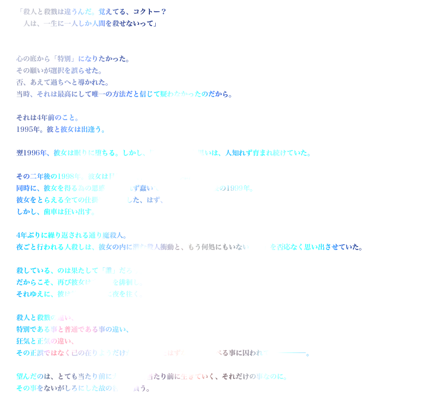 「殺人と殺戮は違うんだ。覚えてる、コクトー？　人は、一生に一人しか人間を殺せないって」

心の底から「特別」になりたかった。
その願いが選択を誤らせた。否、あえて過ちへと導かれた。当時、それは最高にして唯一の方法だと信じて疑わなかったのだから。

それは4年前のこと。
1995年。彼と彼女は出逢う。

翌1996年、彼女は眠りに堕ちる。しかし、仄暗く芽生えた思いは、人知れず育まれ続けていた。　

その二年後の1998年。彼女は目覚め、新たな時を刻み出す。
同時に、彼女を得る為の思惑も人知れず蠢いて…………今、4年後の1999年。
彼女をとらえる全ての仕掛けは破綻した、はず、だった。しかし、歯車は狂い出す。

4年ぶりに繰り返される通り魔殺人。夜ごと行われる人殺しは、彼女の内に潜む殺人衝動と、もう何処にもいない「織」を否応なく思い出させていた。

殺している、のは果たして「誰」だろう。
だからこそ、再び彼女は夜の街を徘徊し。
それゆえに、彼は彼女のために夜を往く。

殺人と殺戮の違い、特別である事と普通である事の違い、狂気と正気の違い、その正誤ではなく己の在りようだけが大切だったはずなのに、比べる事に囚われて――――――。

望んだのは、とても当たり前に大切な人と当たり前に生きていく、それだけの事なのに。その事をないがしろにした故の咎を、負う。