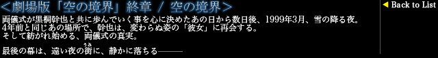 ＜劇場版「空の境界」終章 / 空の境界＞
両儀式が黒桐幹也と共に歩んでいく事を心に決めたあの日から数日後、1999年3月、雪の降る夜。
4年前と同じあの場所で、幹也は、変わらぬ姿の「彼女」に再会する。
そして紡がれ始める、両儀式の真実。
最後の幕は、遠い夜の街（うみ）に、静かに落ちる―――