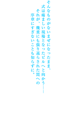 たとえば､それはともすれば同じ道を辿っていたかもしれない同胞への哀れみ､または同族嫌悪｡
たとえば､それは大切な存在を危うくする者への敵意｡
あるいは､実に明確な殺意｡

そんなものがないまぜになったまま､式は痛ましい現場となったビルへと向かう……それが､幾重にも張り巡らされた罠への序章にすぎないことも知らずに｡

第一の事件｡第一の駒｡その先に待っているのは無限螺旋｡今､終焉に向けすべてが動きだす｡