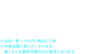 公開劇場にて
特典 　： Ｂ２ポスター
価格 　： 1,200円（税込） 

※当日一般 1,500円（税込）の処
※特典は数に限りがございます。無くなり次第前売券のみの販売となります。