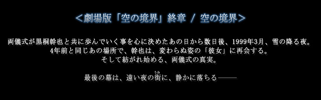 ＜劇場版「空の境界」終章 / 空の境界＞
両儀式が黒桐幹也と共に歩んでいく事を心に決めたあの日から数日後、1999年3月、雪の降る夜。
4年前と同じあの場所で、幹也は、変わらぬ姿の「彼女」に再会する。
そして紡がれ始める、両儀式の真実。
最後の幕は、遠い夜の街（うみ）に、静かに落ちる―――